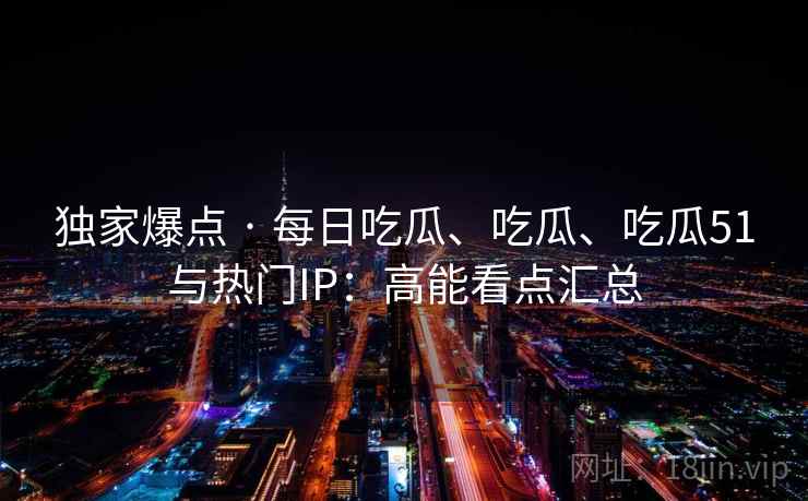 独家爆点 · 每日吃瓜、吃瓜、吃瓜51与热门IP：高能看点汇总
