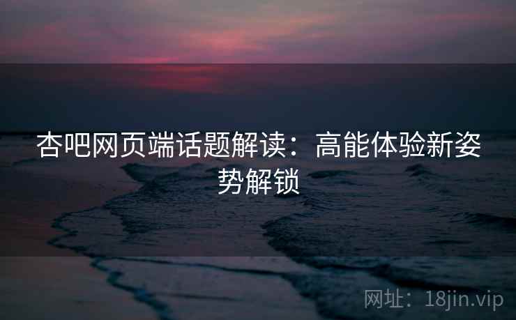杏吧网页端话题解读：高能体验新姿势解锁