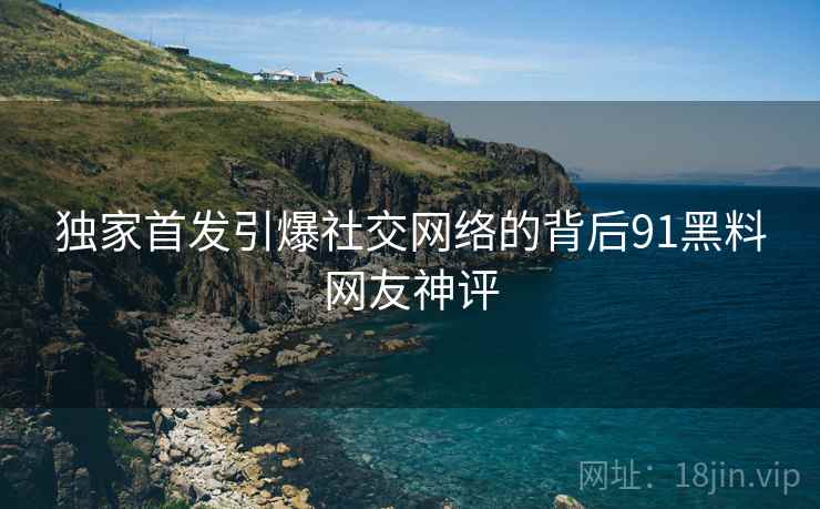 独家首发引爆社交网络的背后91黑料网友神评