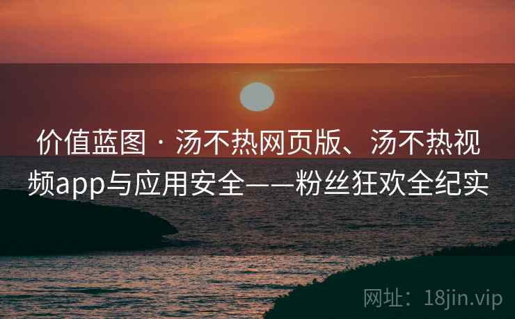 价值蓝图 · 汤不热网页版、汤不热视频app与应用安全——粉丝狂欢全纪实