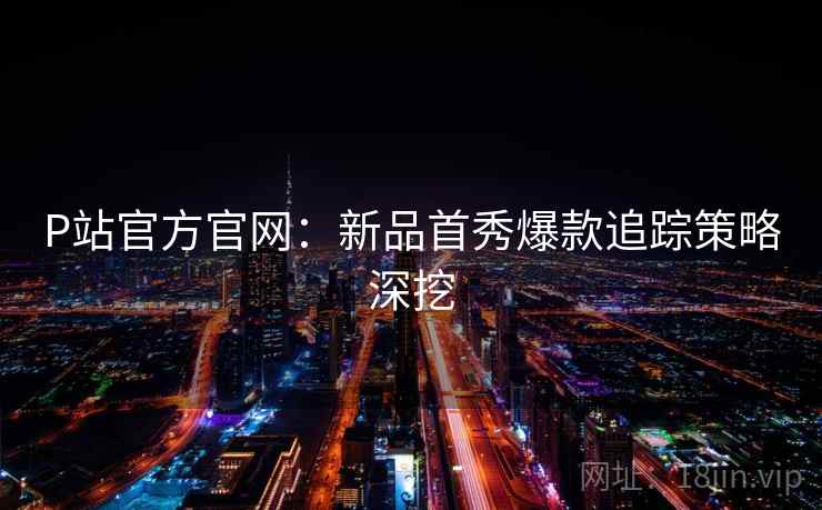 P站官方官网：新品首秀爆款追踪策略深挖