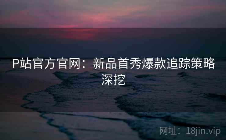P站官方官网：新品首秀爆款追踪策略深挖