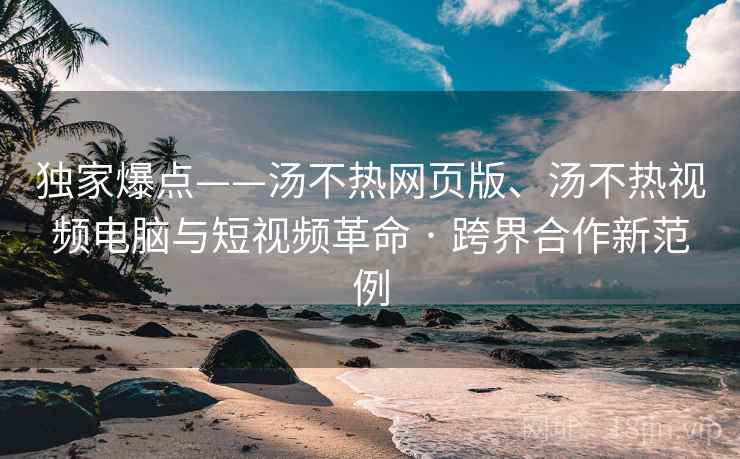 独家爆点——汤不热网页版、汤不热视频电脑与短视频革命 · 跨界合作新范例