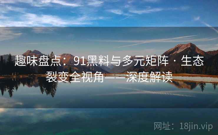 趣味盘点：91黑料与多元矩阵 · 生态裂变全视角——深度解读