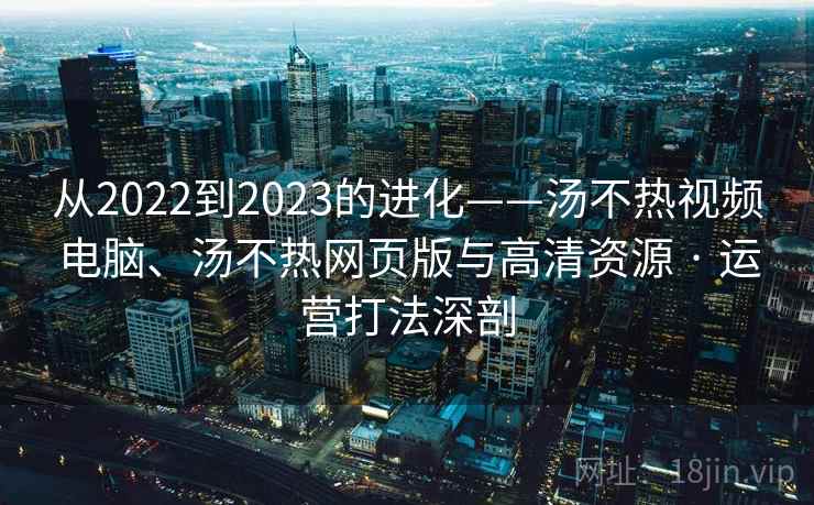 从2022到2023的进化——汤不热视频电脑、汤不热网页版与高清资源 · 运营打法深剖