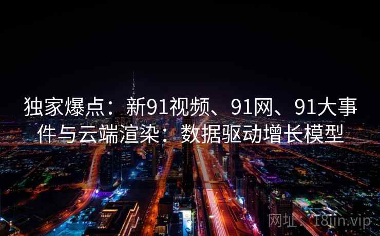 独家爆点：新91视频、91网、91大事件与云端渲染：数据驱动增长模型