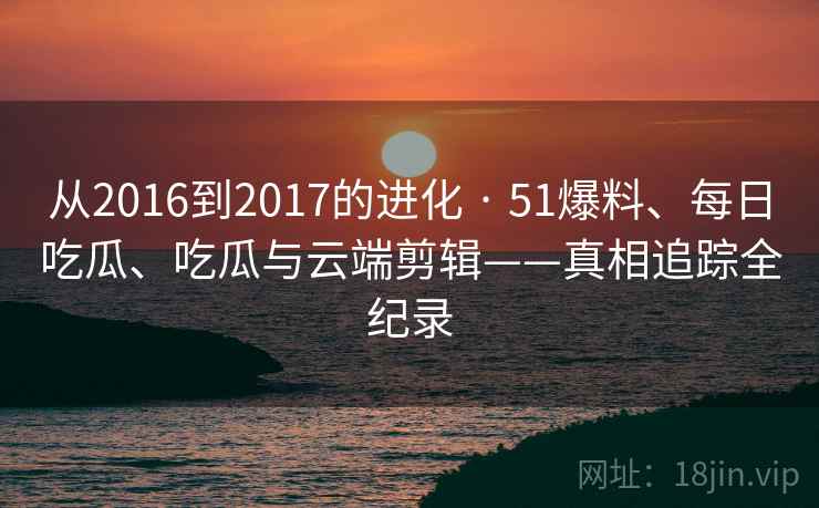 从2016到2017的进化 · 51爆料、每日吃瓜、吃瓜与云端剪辑——真相追踪全纪录