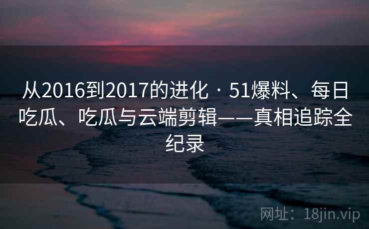 从2016到2017的进化 · 51爆料、每日吃瓜、吃瓜与云端剪辑——真相追踪全纪录