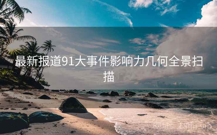 最新报道91大事件影响力几何全景扫描