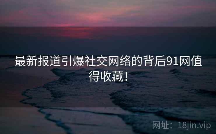 最新报道引爆社交网络的背后91网值得收藏！