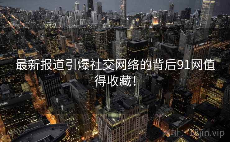 最新报道引爆社交网络的背后91网值得收藏！