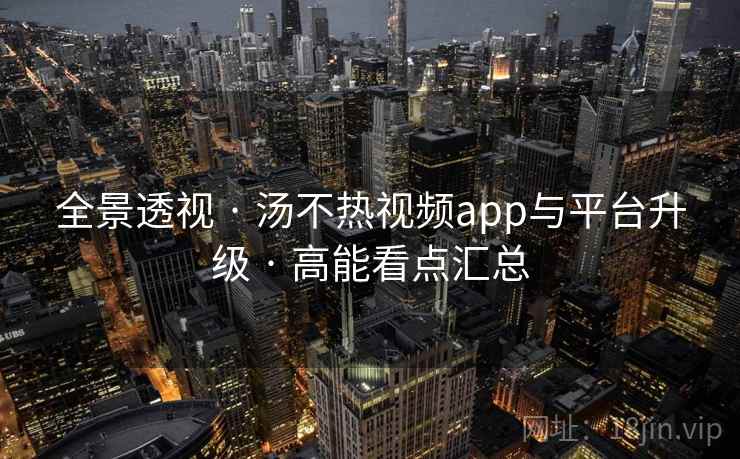 全景透视 · 汤不热视频app与平台升级 · 高能看点汇总