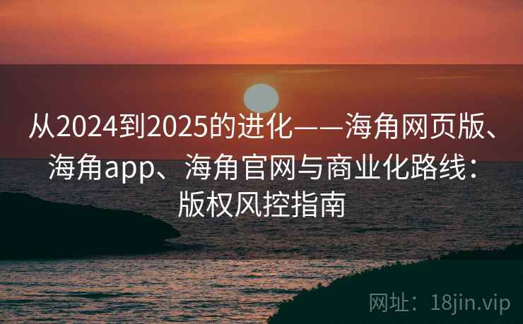 从2024到2025的进化——海角网页版、海角app、海角官网与商业化路线：版权风控指南