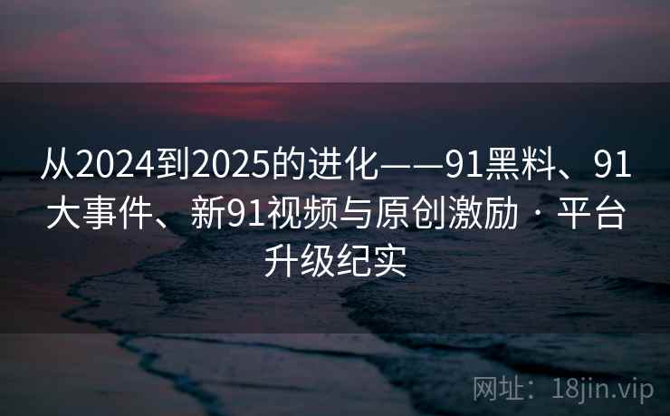 从2024到2025的进化——91黑料、91大事件、新91视频与原创激励 · 平台升级纪实