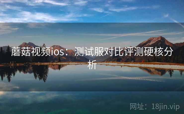 蘑菇视频ios：测试服对比评测硬核分析