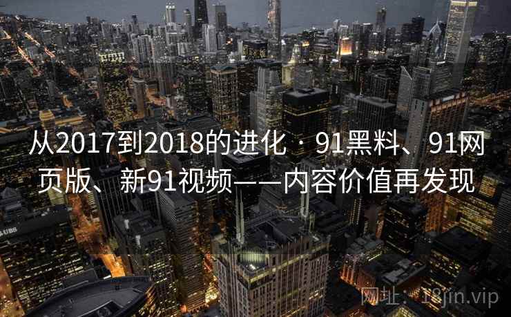 从2017到2018的进化 · 91黑料、91网页版、新91视频——内容价值再发现