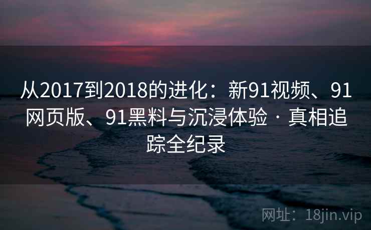 从2017到2018的进化：新91视频、91网页版、91黑料与沉浸体验 · 真相追踪全纪录