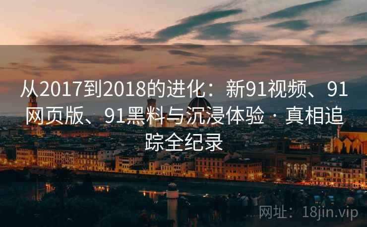 从2017到2018的进化：新91视频、91网页版、91黑料与沉浸体验 · 真相追踪全纪录