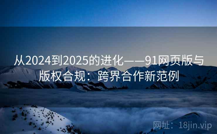 从2024到2025的进化——91网页版与版权合规：跨界合作新范例