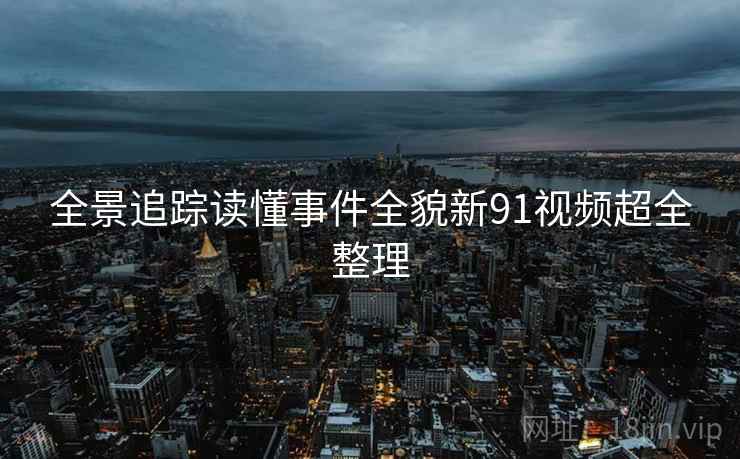 全景追踪读懂事件全貌新91视频超全整理