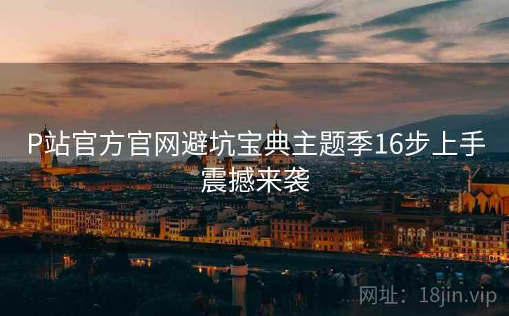 P站官方官网避坑宝典主题季16步上手震撼来袭
