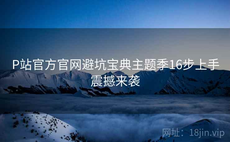 P站官方官网避坑宝典主题季16步上手震撼来袭