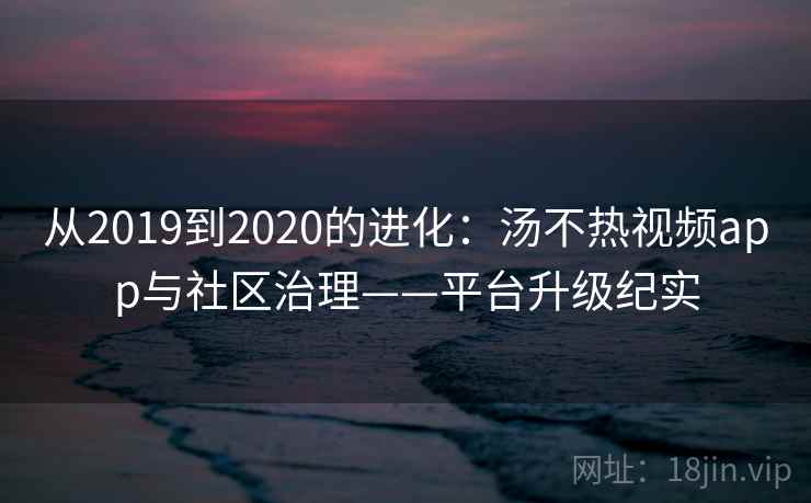从2019到2020的进化：汤不热视频app与社区治理——平台升级纪实