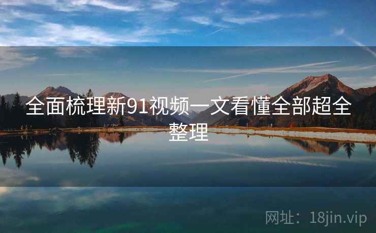 全面梳理新91视频一文看懂全部超全整理
