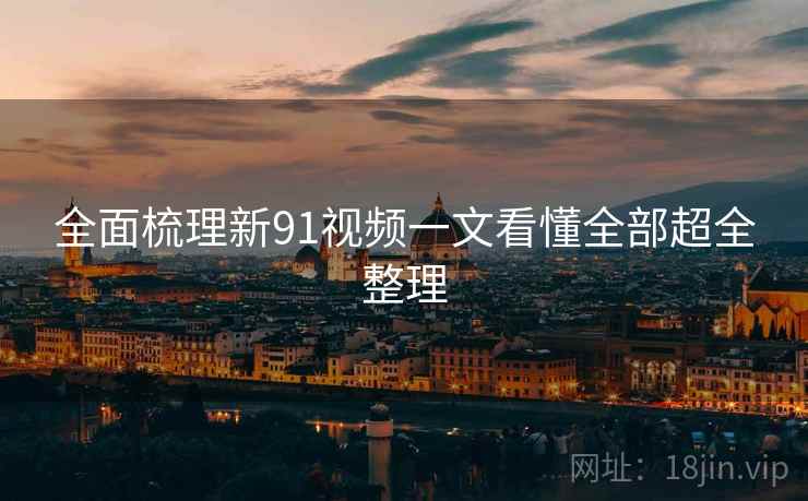 全面梳理新91视频一文看懂全部超全整理