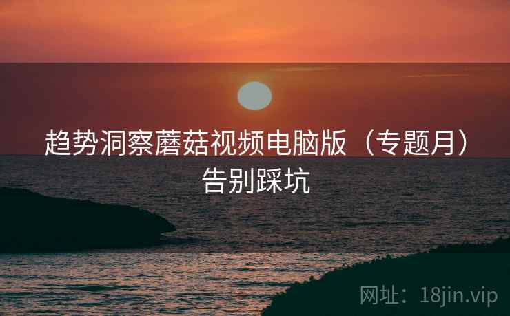 趋势洞察蘑菇视频电脑版（专题月）告别踩坑