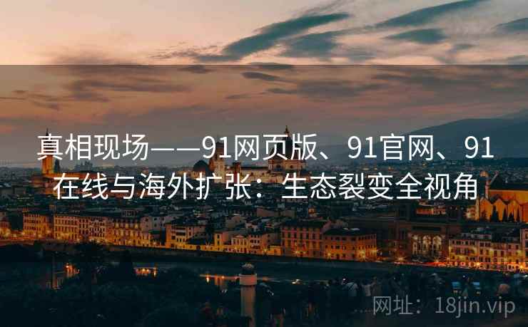 真相现场——91网页版、91官网、91在线与海外扩张：生态裂变全视角