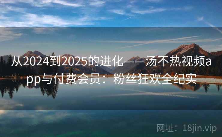 从2024到2025的进化——汤不热视频app与付费会员：粉丝狂欢全纪实