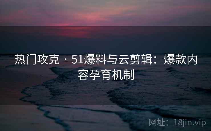 热门攻克 · 51爆料与云剪辑：爆款内容孕育机制