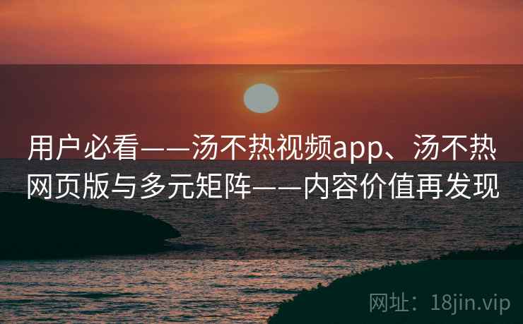 用户必看——汤不热视频app、汤不热网页版与多元矩阵——内容价值再发现