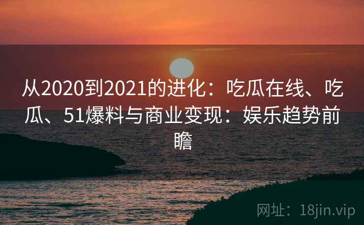 从2020到2021的进化：吃瓜在线、吃瓜、51爆料与商业变现：娱乐趋势前瞻