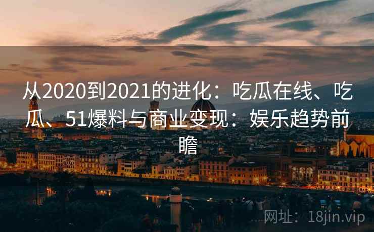 从2020到2021的进化：吃瓜在线、吃瓜、51爆料与商业变现：娱乐趋势前瞻