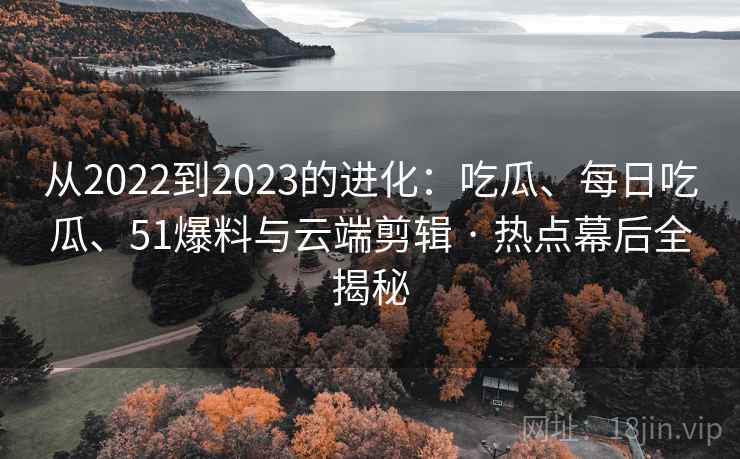 从2022到2023的进化：吃瓜、每日吃瓜、51爆料与云端剪辑 · 热点幕后全揭秘