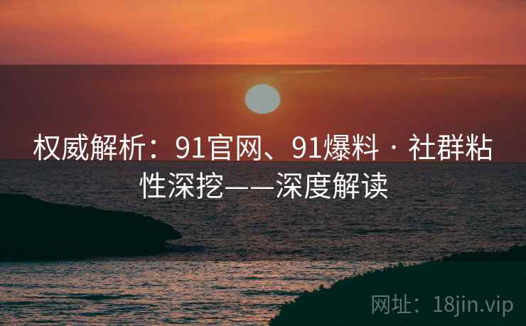 权威解析：91官网、91爆料 · 社群粘性深挖——深度解读