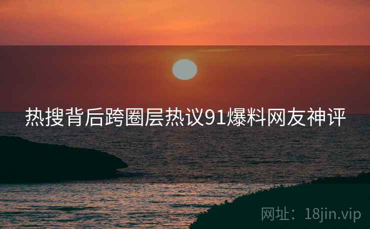 热搜背后跨圈层热议91爆料网友神评