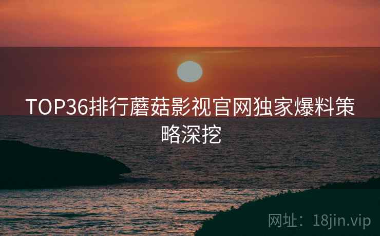 TOP36排行蘑菇影视官网独家爆料策略深挖