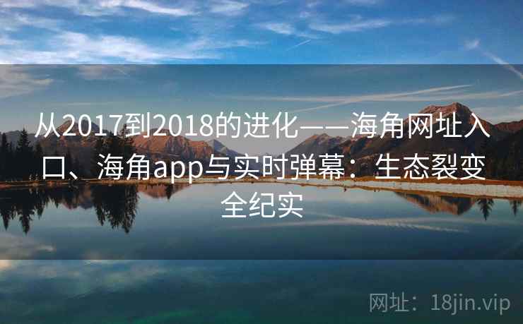 从2017到2018的进化——海角网址入口、海角app与实时弹幕：生态裂变全纪实