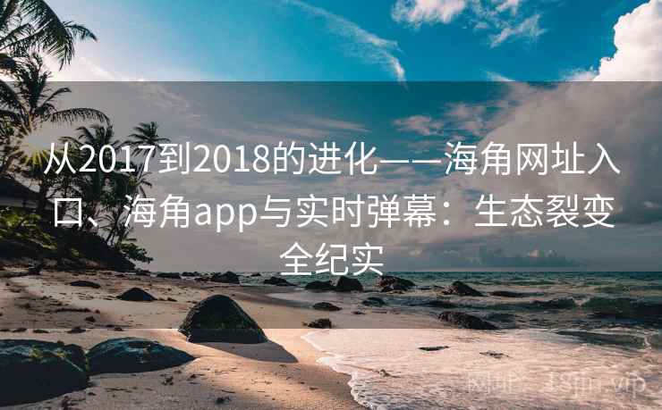 从2017到2018的进化——海角网址入口、海角app与实时弹幕：生态裂变全纪实
