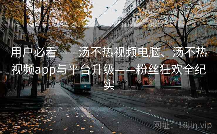 用户必看——汤不热视频电脑、汤不热视频app与平台升级——粉丝狂欢全纪实