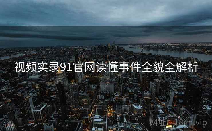 视频实录91官网读懂事件全貌全解析