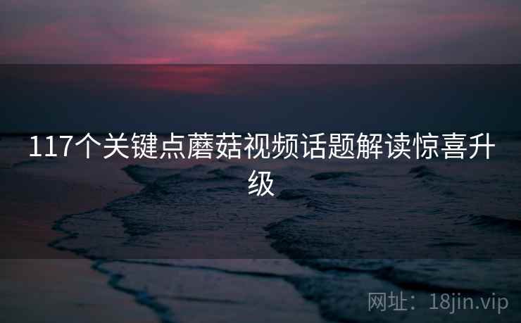 117个关键点蘑菇视频话题解读惊喜升级