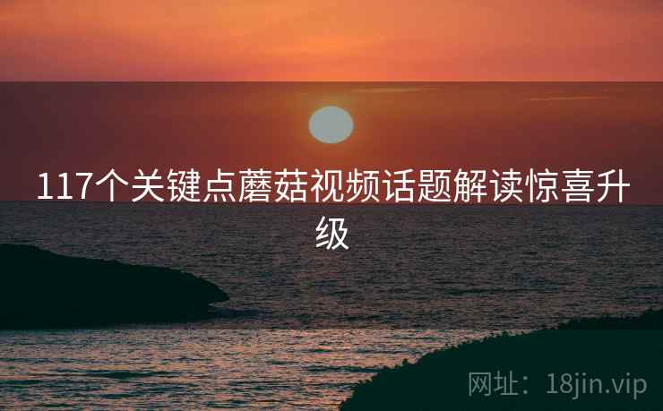 117个关键点蘑菇视频话题解读惊喜升级