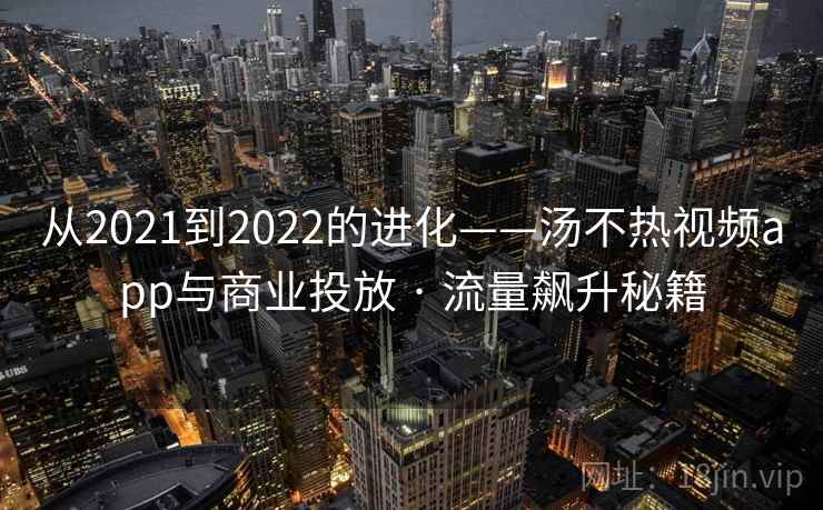 从2021到2022的进化——汤不热视频app与商业投放 · 流量飙升秘籍