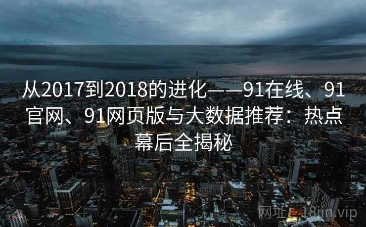 从2017到2018的进化——91在线、91官网、91网页版与大数据推荐：热点幕后全揭秘