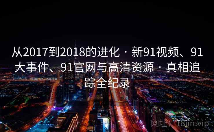 从2017到2018的进化 · 新91视频、91大事件、91官网与高清资源 · 真相追踪全纪录