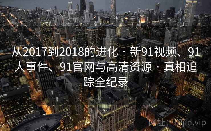 从2017到2018的进化 · 新91视频、91大事件、91官网与高清资源 · 真相追踪全纪录